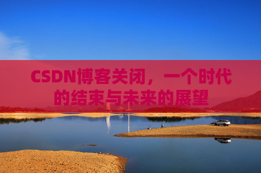 CSDN博客关闭，一个时代的结束与未来的展望